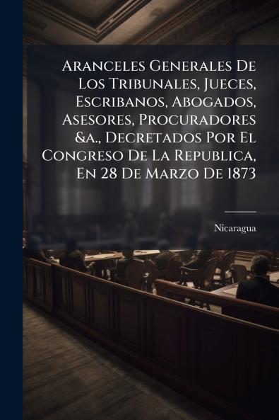 Aranceles Generales De Los Tribunales Jueces Escribanos Abogados Asesores Procuradores &a. Decretados Por El Congreso De La Republica En 28 De Marzo De 1873
