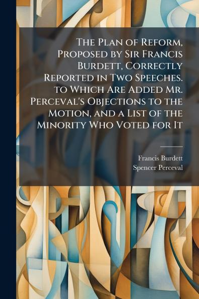 The Plan of Reform Proposed by Sir Francis Burdett Correctly Reported in Two Speeches. to Which Are Added Mr. Perceval's Objections to the Motion and a List of the Minority Who Voted for It