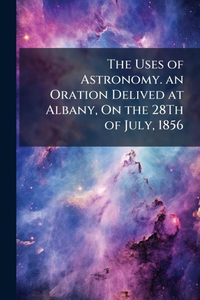 The Uses of Astronomy. an Oration Delived at Albany On the 28Th of July 1856