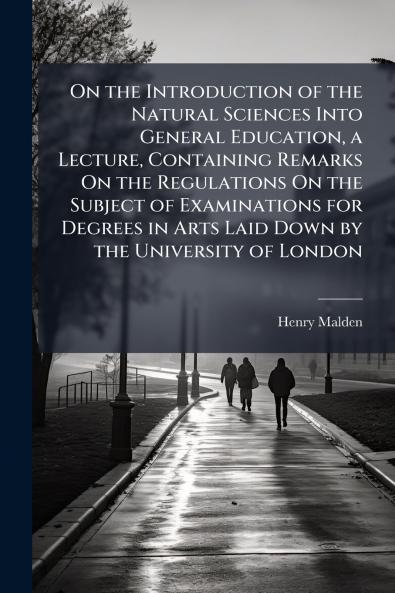 On the Introduction of the Natural Sciences Into General Education a Lecture Containing Remarks On the Regulations On the Subject of Examinations for Degrees in Arts Laid Down by the University of London
