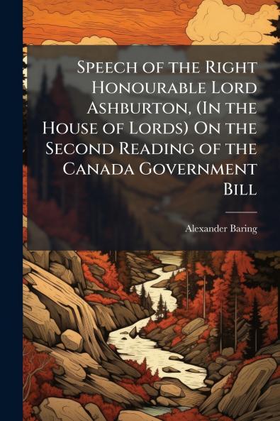 Speech of the Right Honourable Lord Ashburton (In the House of Lords) On the Second Reading of the Canada Government Bill
