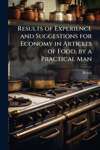 Results of Experience and Suggestions for Economy in Articles of Food by a Practical Man