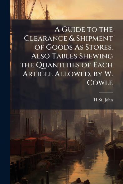 A Guide to the Clearance & Shipment of Goods As Stores. Also Tables Shewing the Quantities of Each Article Allowed by W. Cowle
