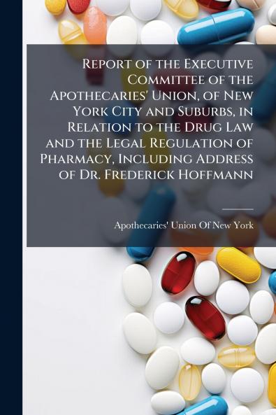Report of the Executive Committee of the Apothecaries' Union of New York City and Suburbs in Relation to the Drug Law and the Legal Regulation of Pharmacy Including Address of Dr. Frederick Hoffmann