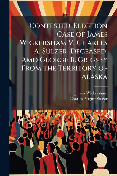 Contested-Election Case of James Wickersham V. Charles A. Sulzer Deceased Amd George B. Grigsby From the Territory of Alaska