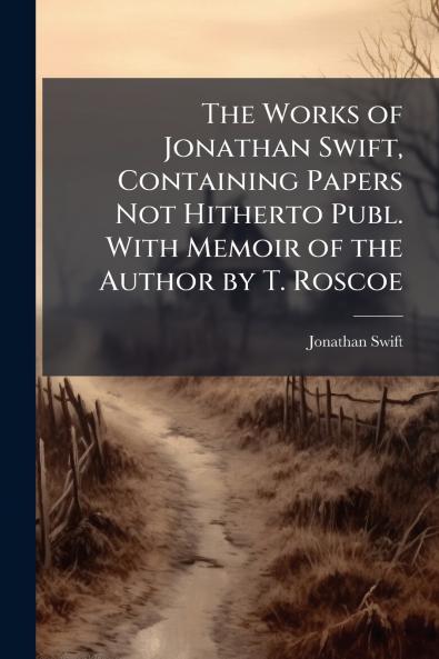 The Works of Jonathan Swift Containing Papers Not Hitherto Publ. With Memoir of the Author by T. Roscoe