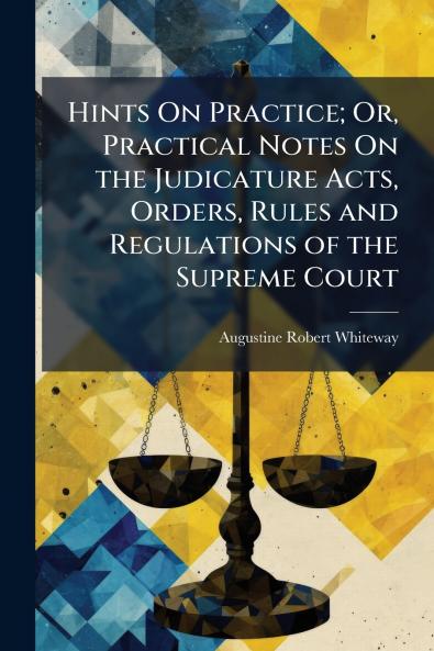 Hints On Practice; Or Practical Notes On the Judicature Acts Orders Rules and Regulations of the Supreme Court