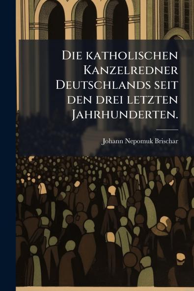 Die katholischen Kanzelredner Deutschlands seit den drei letzten Jahrhunderten.