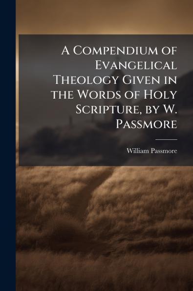 A Compendium of Evangelical Theology Given in the Words of Holy Scripture by W. Passmore
