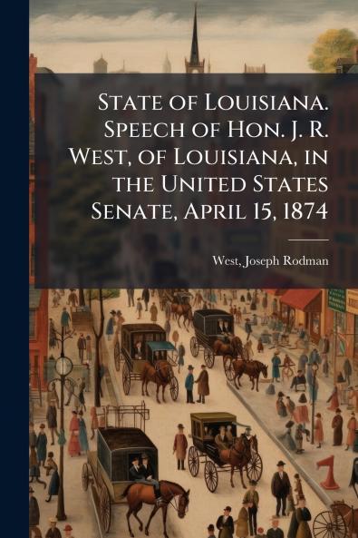 State of Louisiana. Speech of Hon. J. R. West of Louisiana in the United States Senate April 15 1874