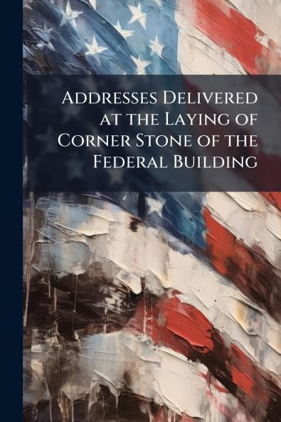 Addresses Delivered at the Laying of Corner Stone of the Federal Building