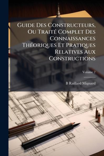 Guide Des Constructeurs Ou Traité Complet Des Connaissances Théoriques Et Pratiques Relatives Aux Constructions; Volume 2
