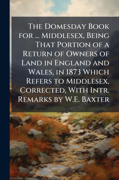 The Domesday Book for ... Middlesex Being That Portion of a Return of Owners of Land in England and Wales in 1873 Which Refers to Middlesex Corrected With Intr. Remarks by W.E. Baxter