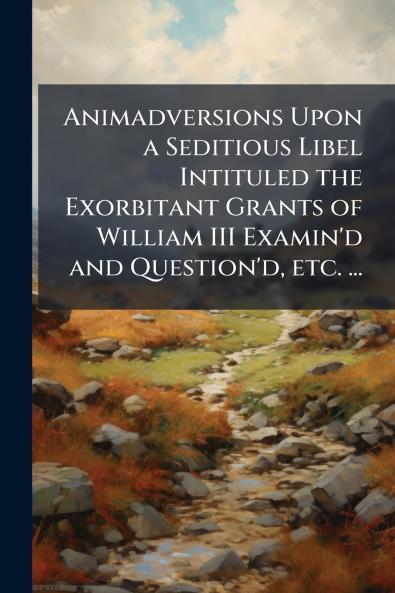 Animadversions Upon a Seditious Libel Intituled the Exorbitant Grants of William III Examin'd and Question'd etc. ...
