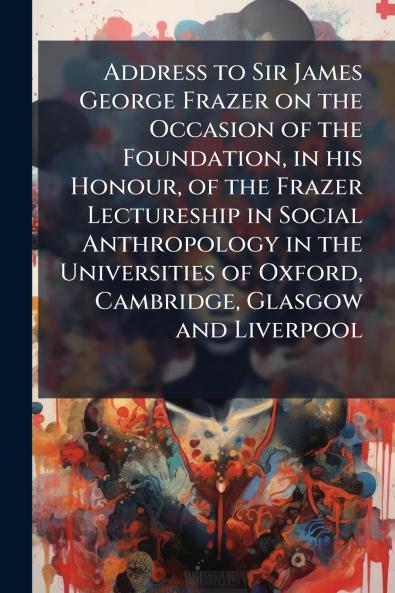 Address to Sir James George Frazer on the Occasion of the Foundation in his Honour of the Frazer Lectureship in Social Anthropology in the Universities of Oxford Cambridge Glasgow and Liverpool
