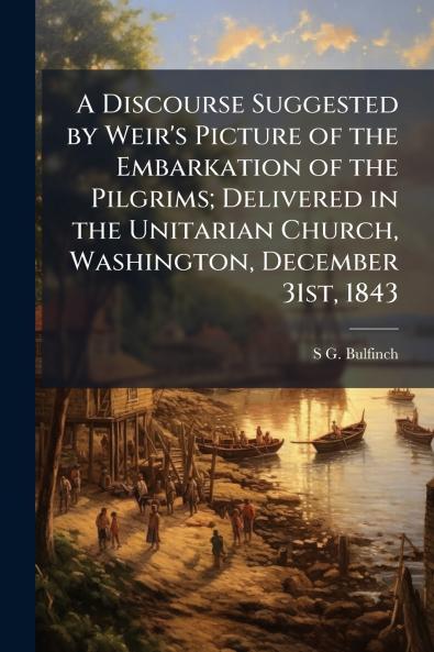 A Discourse Suggested by Weir's Picture of the Embarkation of the Pilgrims; Delivered in the Unitarian Church Washington December 31st 1843