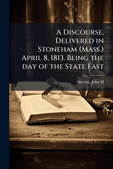 A Discourse Delivered in Stoneham (Mass.) April 8 1813. Being the day of the State Fast