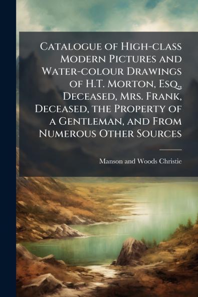 Catalogue of High-class Modern Pictures and Water-colour Drawings of H.T. Morton Esq. Deceased Mrs. Frank Deceased the Property of a Gentleman and From Numerous Other Sources