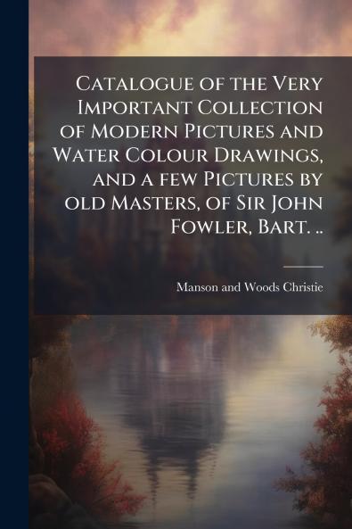 Catalogue of the Very Important Collection of Modern Pictures and Water Colour Drawings and a few Pictures by old Masters of Sir John Fowler Bart. ..