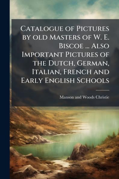Catalogue of Pictures by old Masters of W. E. Biscoe ... Also Important Pictures of the Dutch German Italian French and Early English Schools