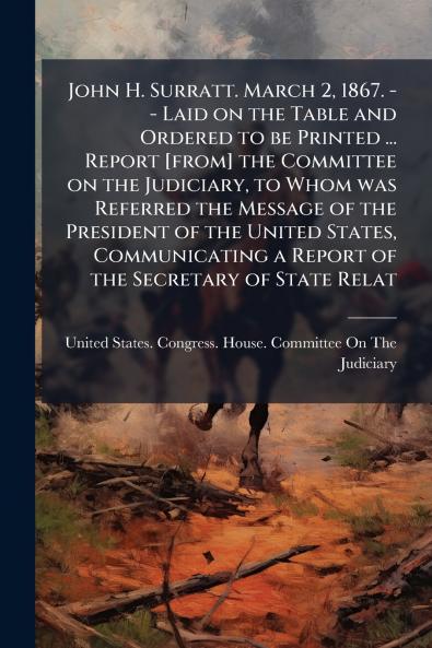 John H. Surratt. March 2 1867. -- Laid on the Table and Ordered to be Printed ... Report [from] the Committee on the Judiciary to Whom was Referred the Message of the President of the United States Communicating a Report of the Secretary of State Relat