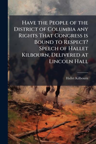 Have the People of the District of Columbia any Rights That Congress is Bound to Respect? Speech of Hallet Kilbourn Delivered at Lincoln Hall