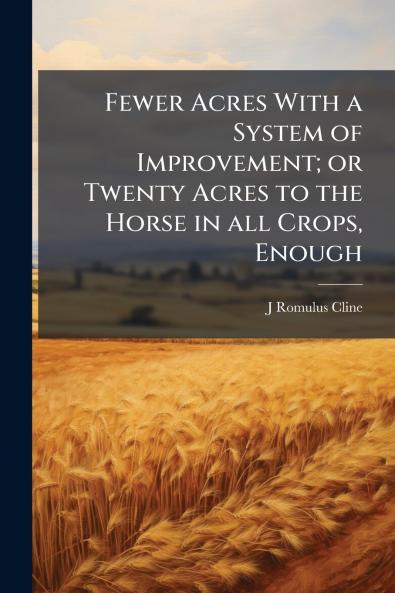 Fewer Acres With a System of Improvement; or Twenty Acres to the Horse in all Crops Enough