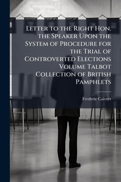 Letter to the Right Hon. the Speaker Upon the System of Procedure for the Trial of Controverted Elections Volume Talbot Collection of British Pamphlets