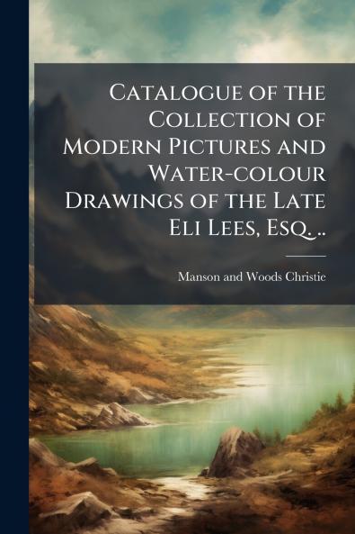 Catalogue of the Collection of Modern Pictures and Water-colour Drawings of the Late Eli Lees Esq. ..