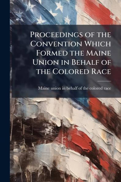 Proceedings of the Convention Which Formed the Maine Union in Behalf of the Colored Race