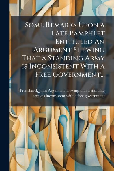 Some Remarks Upon a Late Pamphlet Entituled An Argument Shewing That a Standing Army is Inconsistent With a Free Government...