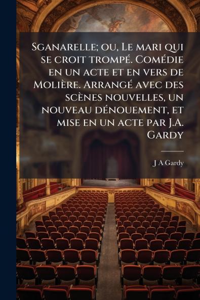 Sganarelle; ou Le mari qui se croit trompé. Comédie en un acte et en vers de Molière. Arrangé avec des scènes nouvelles un nouveau dénouement et mise en un acte par J.A. Gardy