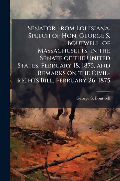 Senator From Louisiana. Speech of Hon. George S. Boutwell of Massachusetts in the Senate of the United States February 18 1875 and Remarks on the Civil-rights Bill February 26 1875