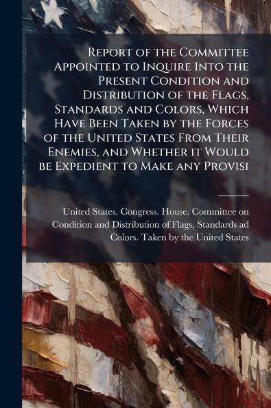Report of the Committee Appointed to Inquire Into the Present Condition and Distribution of the Flags Standards and Colors Which Have Been Taken by the Forces of the United States From Their Enemies and Whether it Would be Expedient to Make any Provisi