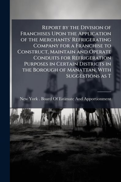 Report by the Division of Franchises Upon the Application of the Merchants' Refrigerating Company for a Franchise to Construct Maintain and Operate Conduits for Refrigeration Purposes in Certain Districts in the Borough of Manattan With Suggestions as T