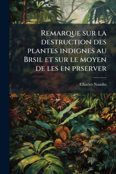 Remarque sur la destruction des plantes indignes au Brsil et sur le moyen de les en prserver