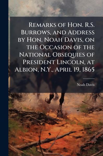 Remarks of Hon. R.S. Burrows and Address by Hon. Noah Davis on the Occasion of the National Obsequies of President Lincoln at Albion N.Y. April 19 1865