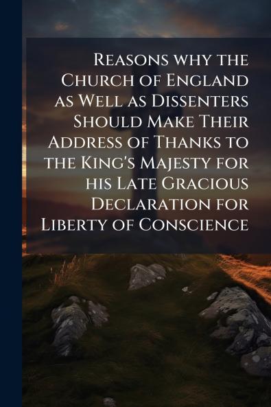 Reasons why the Church of England as Well as Dissenters Should Make Their Address of Thanks to the King's Majesty for his Late Gracious Declaration for Liberty of Conscience