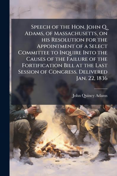 Speech of the Hon. John Q. Adams of Massachusetts on his Resolution for the Appointment of a Select Committee to Inquire Into the Causes of the Failure of the Fortification Bill at the Last Session of Congress. Delivered Jan. 22 1836