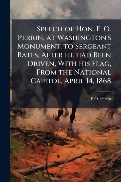 Speech of Hon. E. O. Perrin at Washington's Monument to Sergeant Bates After he had Been Driven With his Flag From the National Capitol April 14 1868