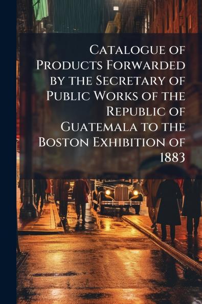 Catalogue of Products Forwarded by the Secretary of Public Works of the Republic of Guatemala to the Boston Exhibition of 1883