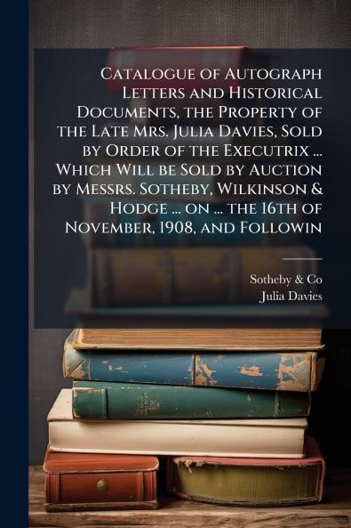 Catalogue of Autograph Letters and Historical Documents the Property of the Late Mrs. Julia Davies Sold by Order of the Executrix ... Which Will be Sold by Auction by Messrs. Sotheby Wilkinson & Hodge ... on ... the 16th of November 1908 and Followin