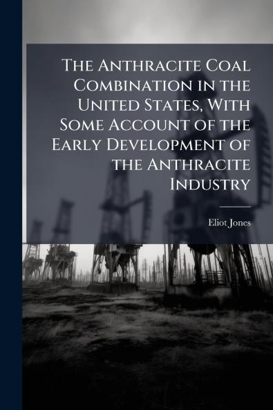 The Anthracite Coal Combination in the United States With Some Account of the Early Development of the Anthracite Industry