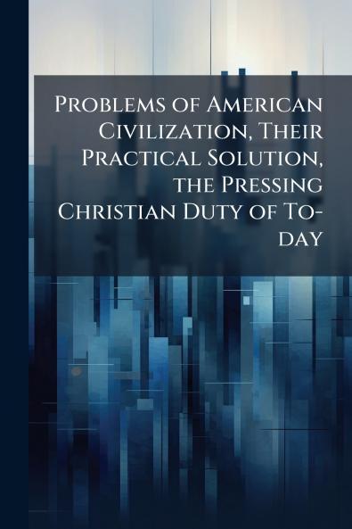 Problems of American Civilization Their Practical Solution the Pressing Christian Duty of To-day