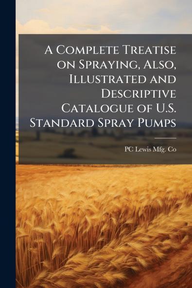 A Complete Treatise on Spraying Also Illustrated and Descriptive Catalogue of U.S. Standard Spray Pumps