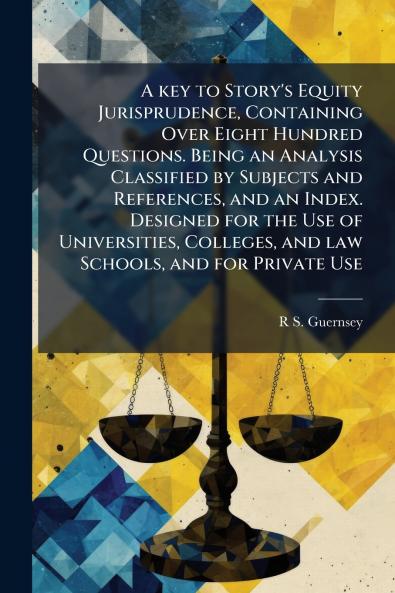 A key to Story's Equity Jurisprudence Containing Over Eight Hundred Questions. Being an Analysis Classified by Subjects and References and an Index. Designed for the Use of Universities Colleges and law Schools and for Private Use