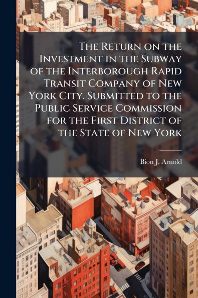 The Return on the Investment in the Subway of the Interborough Rapid Transit Company of New York City. Submitted to the Public Service Commission for the First District of the State of New York