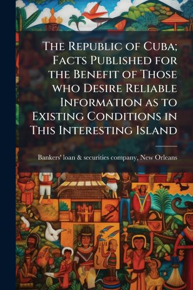 The Republic of Cuba; Facts Published for the Benefit of Those who Desire Reliable Information as to Existing Conditions in This Interesting Island