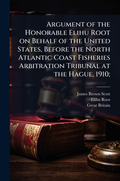 Argument of the Honorable Elihu Root on Behalf of the United States Before the North Atlantic Coast Fisheries Arbitration Tribunal at the Hague 1910;