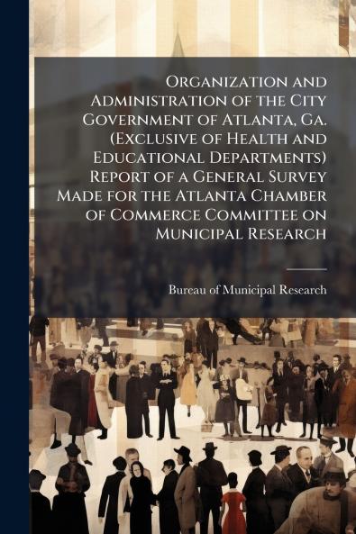 Organization and Administration of the City Government of Atlanta Ga. (Exclusive of Health and Educational Departments) Report of a General Survey Made for the Atlanta Chamber of Commerce Committee on Municipal Research